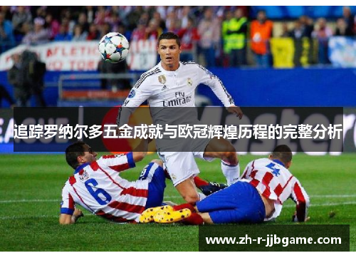 追踪罗纳尔多五金成就与欧冠辉煌历程的完整分析 追踪罗纳尔多五金成就与欧冠辉煌历程的完整分析