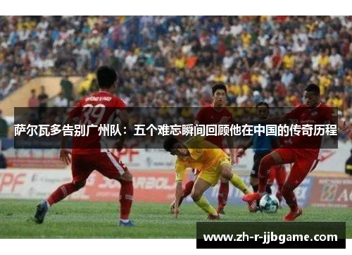 萨尔瓦多告别广州队:五个难忘瞬间回顾他在中国的传奇历程 萨尔瓦多告别广州队:五个难忘瞬间回顾他在中国的传奇历程
