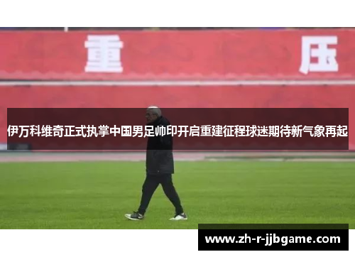 伊万科维奇正式执掌中国男足帅印开启重建征程球迷期待新气象再起