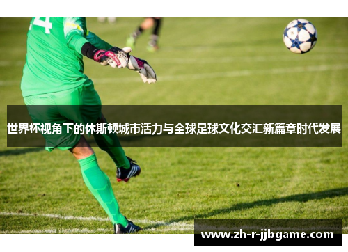 世界杯视角下的休斯顿城市活力与全球足球文化交汇新篇章时代发展 世界杯视角下的休斯顿城市活力与全球足球文化交汇新篇章时代发展
